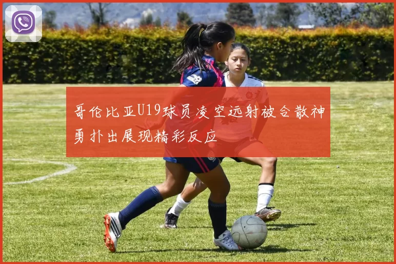 哥伦比亚U19球员凌空远射被合散神勇扑出展现精彩反应
