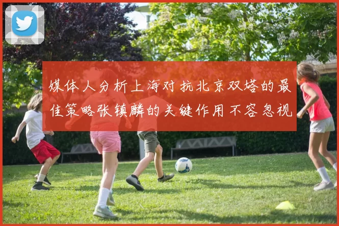 媒体人分析上海对抗北京双塔的最佳策略张镇麟的关键作用不容忽视