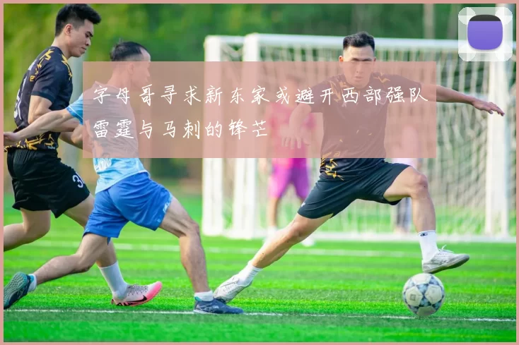 字母哥寻求新东家或避开西部强队雷霆与马刺的锋芒