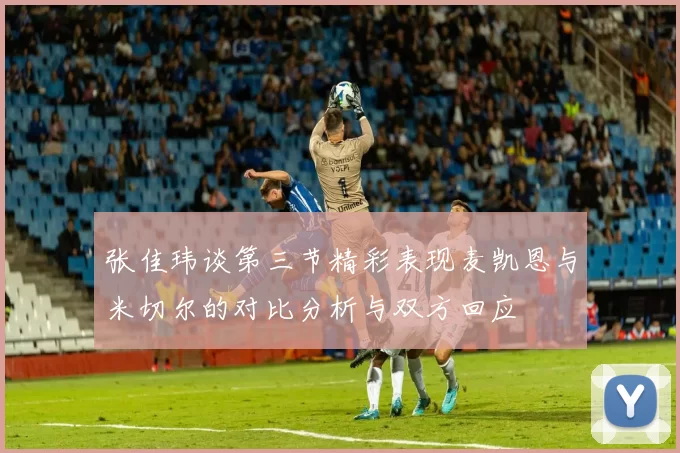 张佳玮谈第三节精彩表现麦凯恩与米切尔的对比分析与双方回应