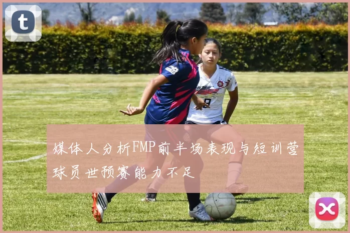 媒体人分析FMP前半场表现与短训营球员世预赛能力不足