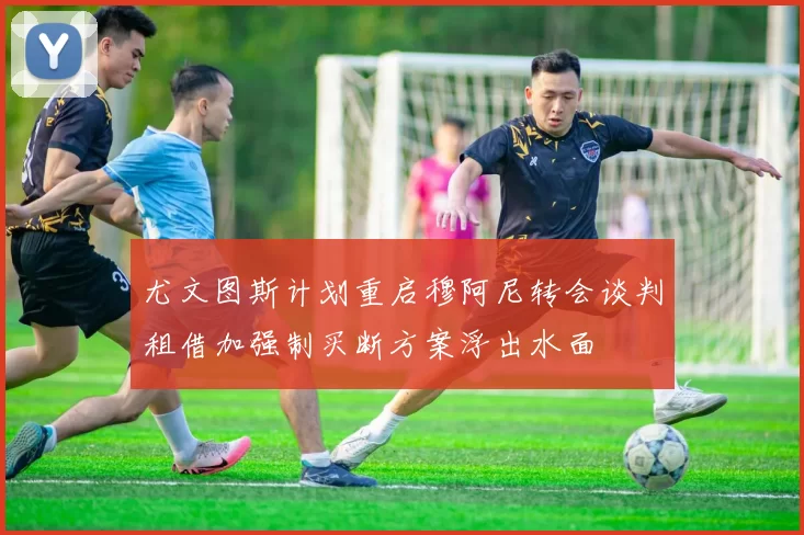 尤文图斯计划重启穆阿尼转会谈判租借加强制买断方案浮出水面