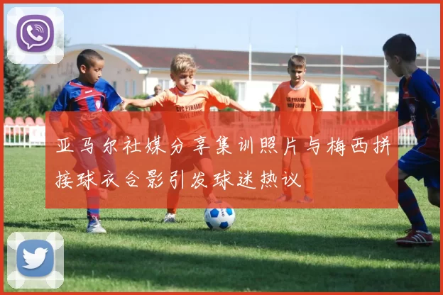 亚马尔社媒分享集训照片与梅西拼接球衣合影引发球迷热议