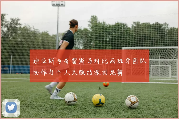 迪亚斯与夸雷斯马对比西班牙团队协作与个人天赋的深刻见解