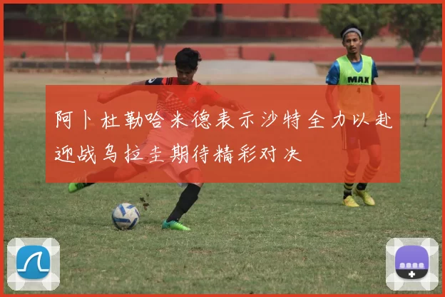 阿卜杜勒哈米德表示沙特全力以赴迎战乌拉圭期待精彩对决