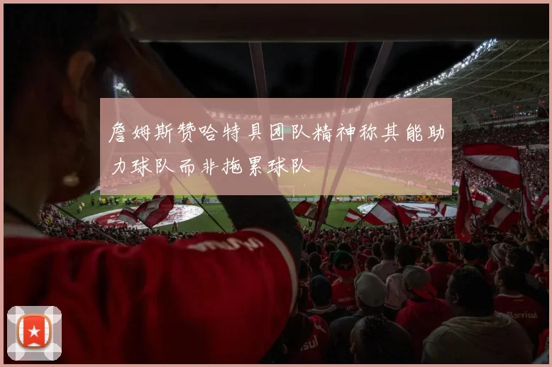 詹姆斯赞哈特具团队精神称其能助力球队而非拖累球队