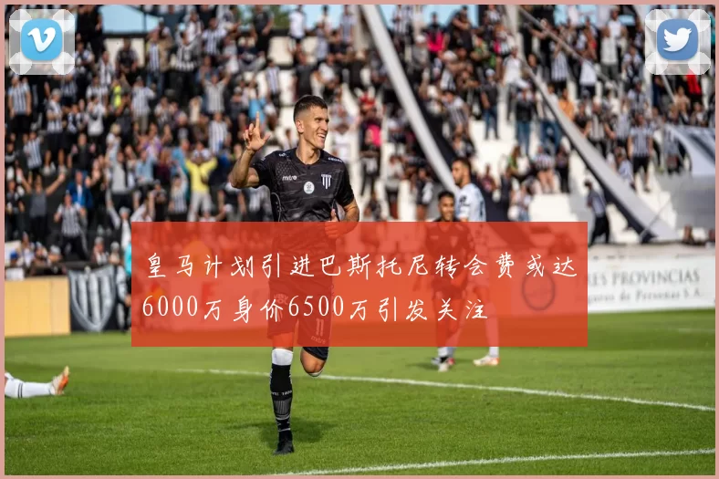 皇马计划引进巴斯托尼转会费或达6000万身价6500万引发关注