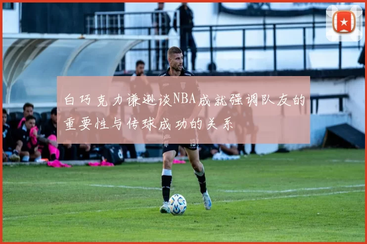 白巧克力谦逊谈NBA成就强调队友的重要性与传球成功的关系