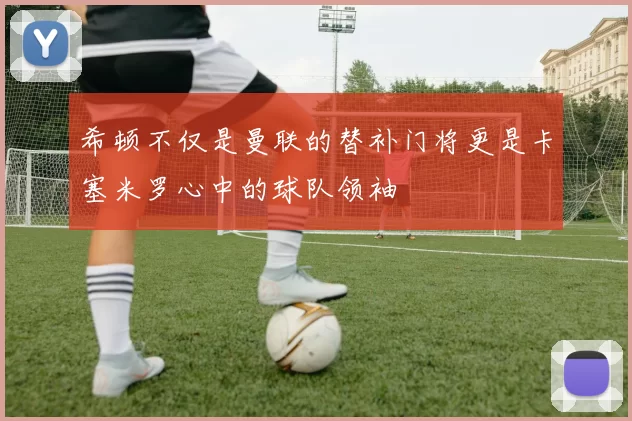 希顿不仅是曼联的替补门将更是卡塞米罗心中的球队领袖