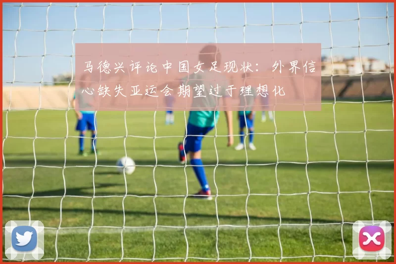 马德兴评论中国女足现状：外界信心缺失亚运会期望过于理想化