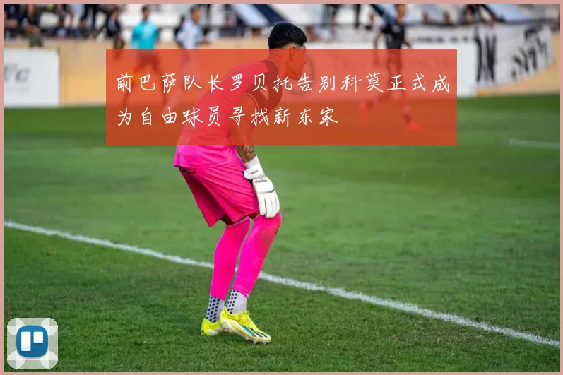 前巴萨队长罗贝托告别科莫正式成为自由球员寻找新东家