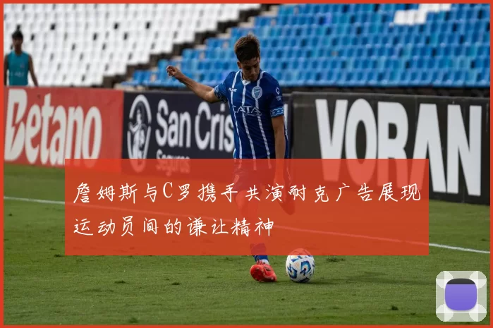 詹姆斯与C罗携手共演耐克广告展现运动员间的谦让精神